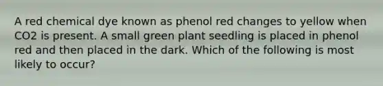 A red chemical dye known as phenol red changes to yellow when CO2 is present. A small green plant seedling is placed in phenol red and then placed in the dark. Which of the following is most likely to occur?