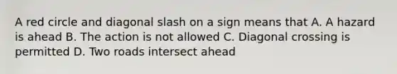 A red circle and diagonal slash on a sign means that A. A hazard is ahead B. The action is not allowed C. Diagonal crossing is permitted D. Two roads intersect ahead