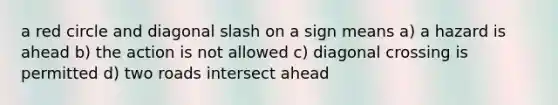 a red circle and diagonal slash on a sign means a) a hazard is ahead b) the action is not allowed c) diagonal crossing is permitted d) two roads intersect ahead