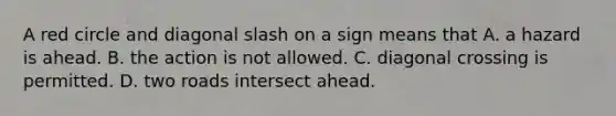 A red circle and diagonal slash on a sign means that A. a hazard is ahead. B. the action is not allowed. C. diagonal crossing is permitted. D. two roads intersect ahead.