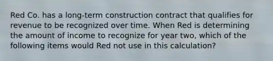 Red Co. has a long-term construction contract that qualifies for revenue to be recognized over time. When Red is determining the amount of income to recognize for year two, which of the following items would Red not use in this calculation?