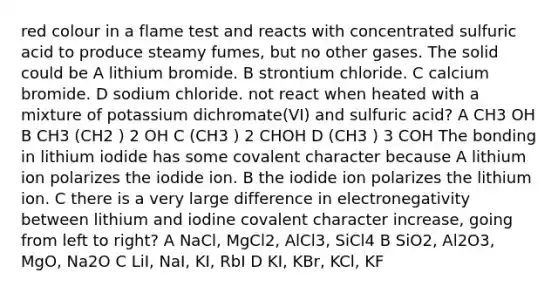 red colour in a flame test and reacts with concentrated sulfuric acid to produce steamy fumes, but no other gases. The solid could be A lithium bromide. B strontium chloride. C calcium bromide. D sodium chloride. not react when heated with a mixture of potassium dichromate(VI) and sulfuric acid? A CH3 OH B CH3 (CH2 ) 2 OH C (CH3 ) 2 CHOH D (CH3 ) 3 COH The bonding in lithium iodide has some covalent character because A lithium ion polarizes the iodide ion. B the iodide ion polarizes the lithium ion. C there is a very large difference in electronegativity between lithium and iodine covalent character increase, going from left to right? A NaCl, MgCl2, AlCl3, SiCl4 B SiO2, Al2O3, MgO, Na2O C LiI, NaI, KI, RbI D KI, KBr, KCl, KF