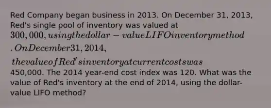 Red Company began business in 2013. On December 31, 2013, Red's single pool of inventory was valued at 300,000, using the dollar-value LIFO inventory method. On December 31, 2014, the value of Red's inventory at current costs was450,000. The 2014 year-end cost index was 120. What was the value of Red's inventory at the end of 2014, using the dollar-value LIFO method?