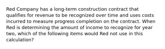 Red Company has a long-term construction contract that qualifies for revenue to be recognized over time and uses costs incurred to measure progress completion on the contract. When Red is determining the amount of income to recognize for year two, which of the following items would Red not use in this calculation?