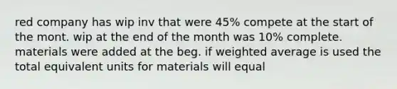 red company has wip inv that were 45% compete at the start of the mont. wip at the end of the month was 10% complete. materials were added at the beg. if <a href='https://www.questionai.com/knowledge/koL1NUNNcJ-weighted-average' class='anchor-knowledge'>weighted average</a> is used the total equivalent units for materials will equal