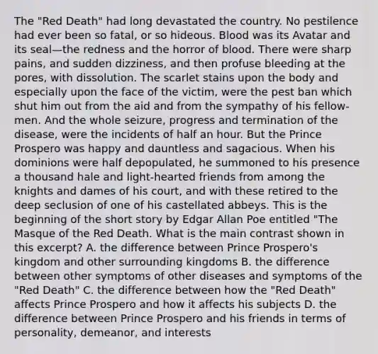 The "Red Death" had long devastated the country. No pestilence had ever been so fatal, or so hideous. Blood was its Avatar and its seal—the redness and the horror of blood. There were sharp pains, and sudden dizziness, and then profuse bleeding at the pores, with dissolution. The scarlet stains upon the body and especially upon the face of the victim, were the pest ban which shut him out from the aid and from the sympathy of his fellow-men. And the whole seizure, progress and termination of the disease, were the incidents of half an hour. But the Prince Prospero was happy and dauntless and sagacious. When his dominions were half depopulated, he summoned to his presence a thousand hale and light-hearted friends from among the knights and dames of his court, and with these retired to the deep seclusion of one of his castellated abbeys. This is the beginning of the short story by Edgar Allan Poe entitled "The Masque of the Red Death. What is the main contrast shown in this excerpt? A. the difference between Prince Prospero's kingdom and other surrounding kingdoms B. the difference between other symptoms of other diseases and symptoms of the "Red Death" C. the difference between how the "Red Death" affects Prince Prospero and how it affects his subjects D. the difference between Prince Prospero and his friends in terms of personality, demeanor, and interests