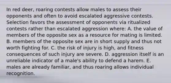 In red deer, roaring contests allow males to assess their opponents and often to avoid escalated aggressive contests. Selection favors the assessment of opponents via ritualized contests rather than escalated aggression where: A. the value of members of the opposite sex as a resource for mating is limited. B. members of the opposite sex are in short supply and thus not worth fighting for. C. the risk of injury is high, and fitness consequences of such injury are severe. D. aggression itself is an unreliable indicator of a male's ability to defend a harem. E. males are already familiar, and thus roaring allows individual recognition.