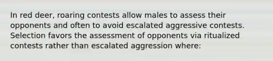 In red deer, roaring contests allow males to assess their opponents and often to avoid escalated aggressive contests. Selection favors the assessment of opponents via ritualized contests rather than escalated aggression where: