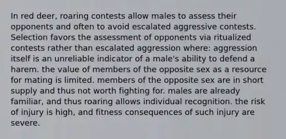 In red deer, roaring contests allow males to assess their opponents and often to avoid escalated aggressive contests. Selection favors the assessment of opponents via ritualized contests rather than escalated aggression where: aggression itself is an unreliable indicator of a male's ability to defend a harem. the value of members of the opposite sex as a resource for mating is limited. members of the opposite sex are in short supply and thus not worth fighting for. males are already familiar, and thus roaring allows individual recognition. the risk of injury is high, and fitness consequences of such injury are severe.