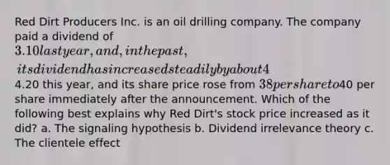 Red Dirt Producers Inc. is an oil drilling company. The company paid a dividend of 3.10 last year, and, in the past, its dividend has increased steadily by about 4% a year. Red Dirt just announced that its dividend will increase to4.20 this year, and its share price rose from 38 per share to40 per share immediately after the announcement. Which of the following best explains why Red Dirt's stock price increased as it did? a. The signaling hypothesis b. Dividend irrelevance theory c. The clientele effect