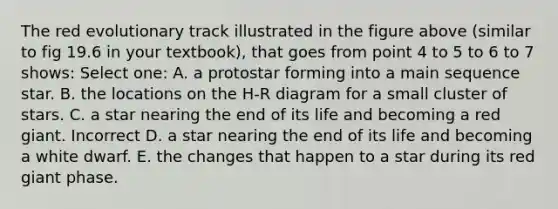 The red evolutionary track illustrated in the figure above (similar to fig 19.6 in your textbook), that goes from point 4 to 5 to 6 to 7 shows: Select one: A. a protostar forming into a main sequence star. B. the locations on the H-R diagram for a small cluster of stars. C. a star nearing the end of its life and becoming a red giant. Incorrect D. a star nearing the end of its life and becoming a white dwarf. E. the changes that happen to a star during its red giant phase.