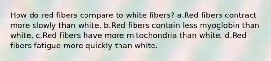 How do red fibers compare to white fibers? a.Red fibers contract more slowly than white. b.Red fibers contain less myoglobin than white. c.Red fibers have more mitochondria than white. d.Red fibers fatigue more quickly than white.