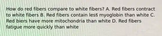 How do red fibers compare to white fibers? A. Red fibers contract to white fibers B. Red fibers contain less myoglobin than white C. Red biers have more mitochondria than white D. Red fibers fatigue more quickly than white