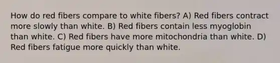 How do red fibers compare to white fibers? A) Red fibers contract more slowly than white. B) Red fibers contain less myoglobin than white. C) Red fibers have more mitochondria than white. D) Red fibers fatigue more quickly than white.