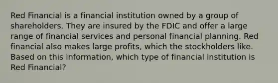 Red Financial is a financial institution owned by a group of shareholders. They are insured by the FDIC and offer a large range of financial services and personal financial planning. Red financial also makes large profits, which the stockholders like. Based on this information, which type of financial institution is Red Financial?