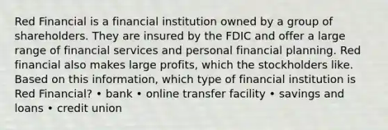 Red Financial is a financial institution owned by a group of shareholders. They are insured by the FDIC and offer a large range of financial services and personal financial planning. Red financial also makes large profits, which the stockholders like. Based on this information, which type of financial institution is Red Financial? • bank • online transfer facility • savings and loans • credit union