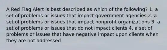 A Red Flag Alert is best described as which of the following? 1. a set of problems or issues that impact government agencies 2. a set of problems or issues that impact nonprofit organizations 3. a set of problems or issues that do not impact clients 4. a set of problems or issues that have negative impact upon clients when they are not addressed