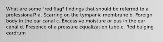 What are some "red flag" findings that should be referred to a professional? a. Scarring on the tympanic membrane b. Foreign body in the ear canal c. Excessive moisture or pus in the ear canal d. Presence of a pressure equalization tube e. Red bulging eardrum