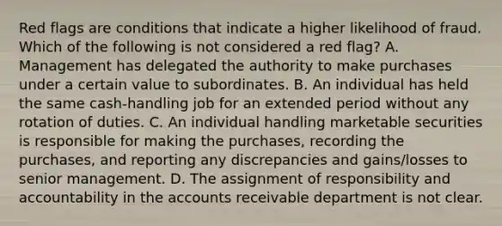 Red flags are conditions that indicate a higher likelihood of fraud. Which of the following is not considered a red flag? A. Management has delegated the authority to make purchases under a certain value to subordinates. B. An individual has held the same cash-handling job for an extended period without any rotation of duties. C. An individual handling marketable securities is responsible for making the purchases, recording the purchases, and reporting any discrepancies and gains/losses to senior management. D. The assignment of responsibility and accountability in the accounts receivable department is not clear.