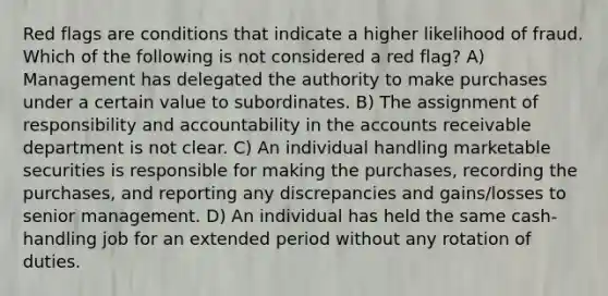 Red flags are conditions that indicate a higher likelihood of fraud. Which of the following is not considered a red flag? A) Management has delegated the authority to make purchases under a certain value to subordinates. B) The assignment of responsibility and accountability in the accounts receivable department is not clear. C) An individual handling marketable securities is responsible for making the purchases, recording the purchases, and reporting any discrepancies and gains/losses to senior management. D) An individual has held the same cash-handling job for an extended period without any rotation of duties.