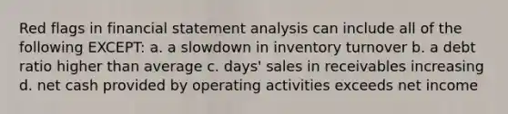 Red flags in financial statement analysis can include all of the following EXCEPT: a. a slowdown in inventory turnover b. a debt ratio higher than average c. days' sales in receivables increasing d. net cash provided by operating activities exceeds net income