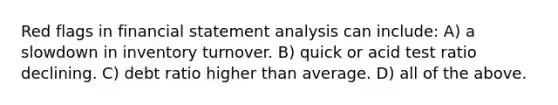 Red flags in financial statement analysis can include: A) a slowdown in inventory turnover. B) quick or acid test ratio declining. C) debt ratio higher than average. D) all of the above.