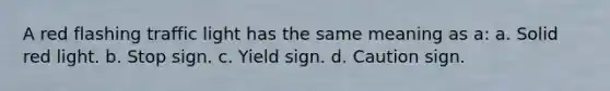 A red flashing traffic light has the same meaning as a: a. Solid red light. b. Stop sign. c. Yield sign. d. Caution sign.