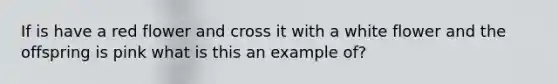 If is have a red flower and cross it with a white flower and the offspring is pink what is this an example of?