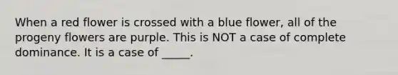 When a red flower is crossed with a blue flower, all of the progeny flowers are purple. This is NOT a case of complete dominance. It is a case of _____.