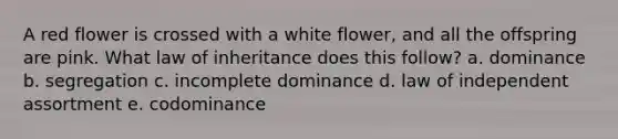 A red flower is crossed with a white flower, and all the offspring are pink. What law of inheritance does this follow? a. dominance b. segregation c. incomplete dominance d. law of independent assortment e. codominance