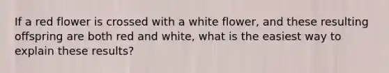 If a red flower is crossed with a white flower, and these resulting offspring are both red and white, what is the easiest way to explain these results?