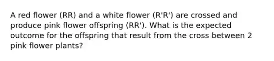 A red flower (RR) and a white flower (R'R') are crossed and produce pink flower offspring (RR'). What is the expected outcome for the offspring that result from the cross between 2 pink flower plants?