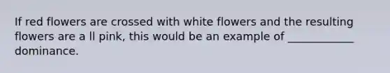 If red flowers are crossed with white flowers and the resulting flowers are a ll pink, this would be an example of ____________ dominance.