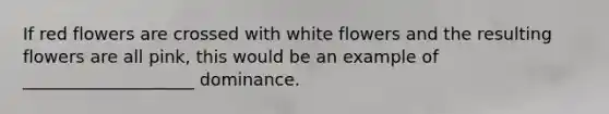 If red flowers are crossed with white flowers and the resulting flowers are all pink, this would be an example of ____________________ dominance.