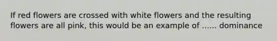 If red flowers are crossed with white flowers and the resulting flowers are all pink, this would be an example of ...... dominance
