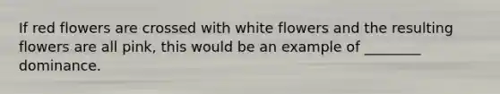 If red flowers are crossed with white flowers and the resulting flowers are all pink, this would be an example of ________ dominance.