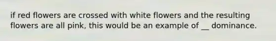 if red flowers are crossed with white flowers and the resulting flowers are all pink, this would be an example of __ dominance.