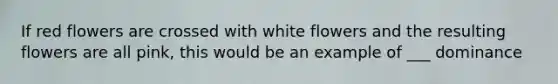 If red flowers are crossed with white flowers and the resulting flowers are all pink, this would be an example of ___ dominance