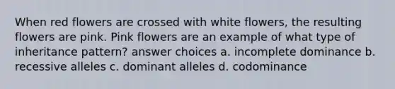 When red flowers are crossed with white flowers, the resulting flowers are pink. Pink flowers are an example of what type of inheritance pattern? answer choices a. incomplete dominance b. recessive alleles c. dominant alleles d. codominance