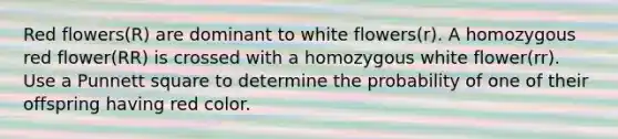 Red flowers(R) are dominant to white flowers(r). A homozygous red flower(RR) is crossed with a homozygous white flower(rr). Use a Punnett square to determine the probability of one of their offspring having red color.