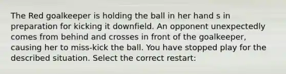 The Red goalkeeper is holding the ball in her hand s in preparation for kicking it downfield. An opponent unexpectedly comes from behind and crosses in front of the goalkeeper, causing her to miss-kick the ball. You have stopped play for the described situation. Select the correct restart: