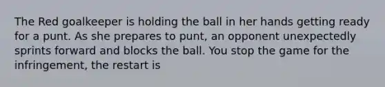 The Red goalkeeper is holding the ball in her hands getting ready for a punt. As she prepares to punt, an opponent unexpectedly sprints forward and blocks the ball. You stop the game for the infringement, the restart is