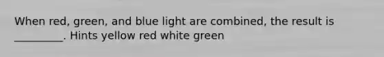 When red, green, and blue light are combined, the result is _________. Hints yellow red white green