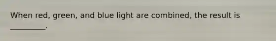 When red, green, and blue light are combined, the result is _________.