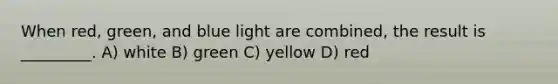 When red, green, and blue light are combined, the result is _________. A) white B) green C) yellow D) red