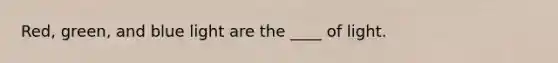 Red, green, and blue light are the ____ of light.
