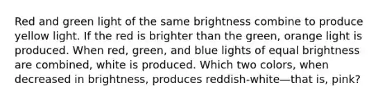 Red and green light of the same brightness combine to produce yellow light. If the red is brighter than the green, orange light is produced. When red, green, and blue lights of equal brightness are combined, white is produced. Which two colors, when decreased in brightness, produces reddish-white—that is, pink?