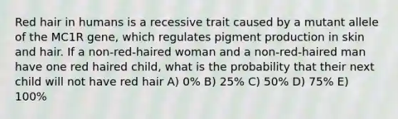 Red hair in humans is a recessive trait caused by a mutant allele of the MC1R gene, which regulates pigment production in skin and hair. If a non-red-haired woman and a non-red-haired man have one red haired child, what is the probability that their next child will not have red hair A) 0% B) 25% C) 50% D) 75% E) 100%