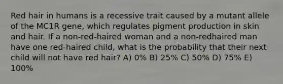 Red hair in humans is a recessive trait caused by a mutant allele of the MC1R gene, which regulates pigment production in skin and hair. If a non-red-haired woman and a non-redhaired man have one red-haired child, what is the probability that their next child will not have red hair? A) 0% B) 25% C) 50% D) 75% E) 100%