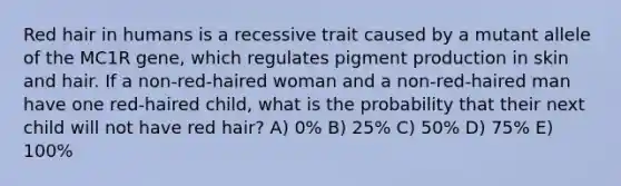 Red hair in humans is a recessive trait caused by a mutant allele of the MC1R gene, which regulates pigment production in skin and hair. If a non-red-haired woman and a non-red-haired man have one red-haired child, what is the probability that their next child will not have red hair? A) 0% B) 25% C) 50% D) 75% E) 100%